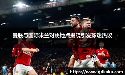 曼联与国际米兰对决地点揭晓引发球迷热议